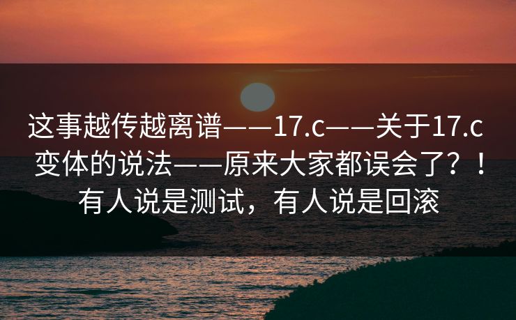 这事越传越离谱——17.c——关于17.c 变体的说法——原来大家都误会了?!有人说是测试,有人说是回滚 这事越传越离谱——17.c——关于17.c 变体的说法——原来大家都误会了?!有人说是测试,有人说是回滚