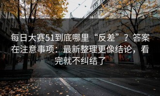每日大赛51到底哪里“反差”？答案在注意事项：最新整理更像结论，看完就不纠结了