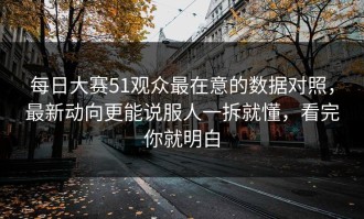 每日大赛51观众最在意的数据对照，最新动向更能说服人一拆就懂，看完你就明白