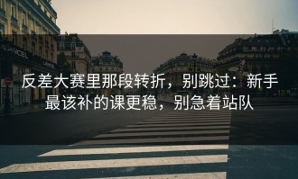 反差大赛里那段转折，别跳过：新手最该补的课更稳，别急着站队
