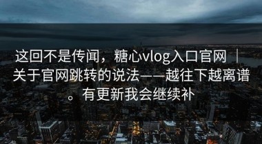 这回不是传闻，糖心vlog入口官网 ｜ 关于官网跳转的说法——越往下越离谱。有更新我会继续补