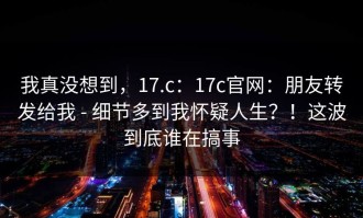 我真没想到，17.c：17c官网：朋友转发给我 - 细节多到我怀疑人生？！这波到底谁在搞事