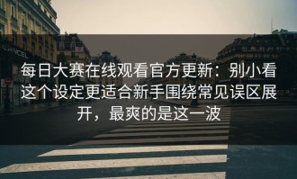每日大赛在线观看官方更新：别小看这个设定更适合新手围绕常见误区展开，最爽的是这一波