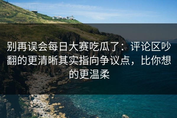 别再误会每日大赛吃瓜了：评论区吵翻的更清晰其实指向争议点，比你想的更温柔