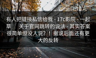有人把链接私信给我 - 17c影院 - 一起草 ｜ 关于官网跳转的说法 - 其实答案很简单但没人说？！据说后面还有更大的反转