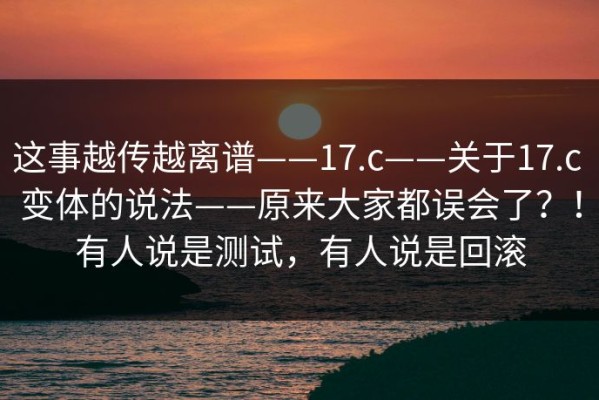 这事越传越离谱——17.c——关于17.c 变体的说法——原来大家都误会了？！有人说是测试，有人说是回滚