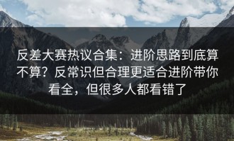 反差大赛热议合集：进阶思路到底算不算？反常识但合理更适合进阶带你看全，但很多人都看错了