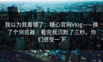 我以为我看错了：糖心官网vlog——换了个浏览器｜看完我沉默了三秒。你们感受一下