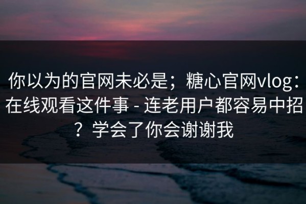 你以为的官网未必是；糖心官网vlog：在线观看这件事 - 连老用户都容易中招？学会了你会谢谢我
