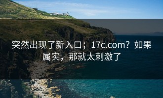 突然出现了新入口；17c.com？如果属实，那就太刺激了