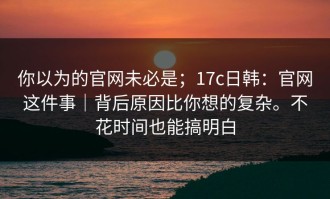 你以为的官网未必是；17c日韩：官网这件事｜背后原因比你想的复杂。不花时间也能搞明白