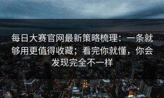 每日大赛官网最新策略梳理：一条就够用更值得收藏；看完你就懂，你会发现完全不一样