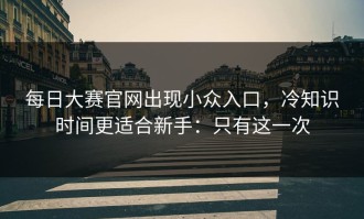 每日大赛官网出现小众入口，冷知识时间更适合新手：只有这一次