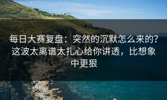 每日大赛复盘：突然的沉默怎么来的？这波太离谱太扎心给你讲透，比想象中更狠