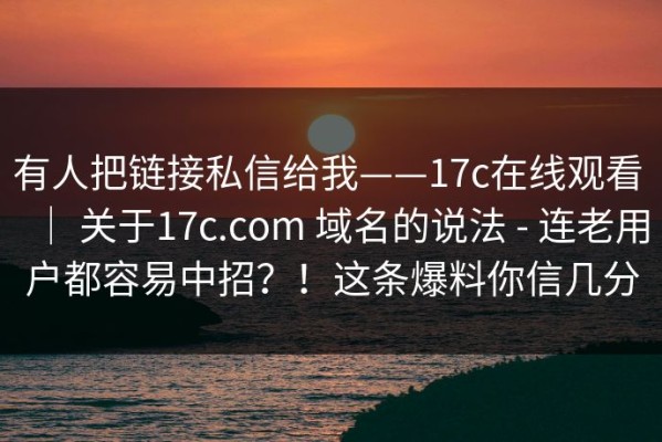 有人把链接私信给我——17c在线观看 ｜ 关于17c.com 域名的说法 - 连老用户都容易中招？！这条爆料你信几分