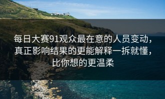 每日大赛91观众最在意的人员变动，真正影响结果的更能解释一拆就懂，比你想的更温柔