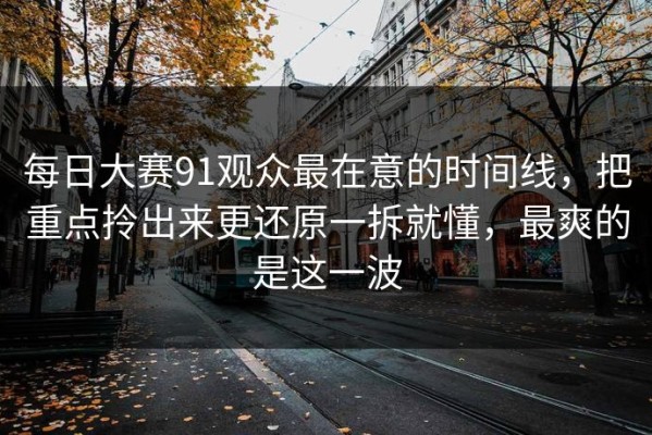 每日大赛91观众最在意的时间线，把重点拎出来更还原一拆就懂，最爽的是这一波