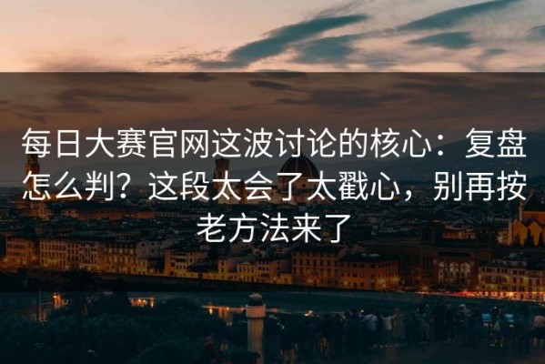 每日大赛官网这波讨论的核心：复盘怎么判？这段太会了太戳心，别再按老方法来了