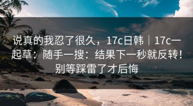 说真的我忍了很久，17c日韩｜17c一起草：随手一搜：结果下一秒就反转！别等踩雷了才后悔