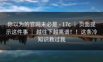 你以为的官网未必是 - 17c ｜ 页面提示这件事 ｜ 越往下越离谱！！这条冷知识救过我