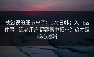 被忽视的细节来了；17c日韩；入口这件事 - 连老用户都容易中招…？这才是核心逻辑