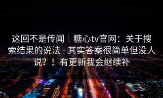 这回不是传闻｜糖心tv官网：关于搜索结果的说法 - 其实答案很简单但没人说？！有更新我会继续补