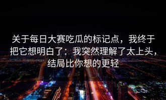 关于每日大赛吃瓜的标记点，我终于把它想明白了：我突然理解了太上头，结局比你想的更轻