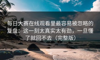 每日大赛在线观看里最容易被忽略的复盘：这一刻太真实太有劲，一旦懂了就回不去（完整版）