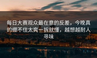每日大赛观众最在意的反差，今晚真的绷不住太爽一拆就懂，越想越耐人寻味