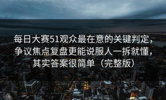 每日大赛51观众最在意的关键判定，争议焦点复盘更能说服人一拆就懂，其实答案很简单（完整版）