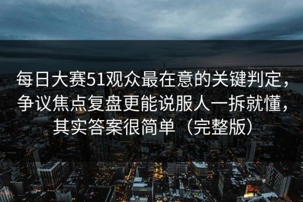每日大赛51观众最在意的关键判定，争议焦点复盘更能说服人一拆就懂，其实答案很简单（完整版）