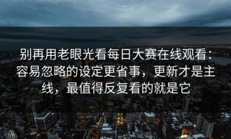 别再用老眼光看每日大赛在线观看：容易忽略的设定更省事，更新才是主线，最值得反复看的就是它