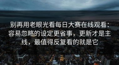 别再用老眼光看每日大赛在线观看：容易忽略的设定更省事，更新才是主线，最值得反复看的就是它