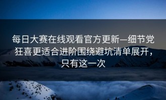 每日大赛在线观看官方更新—细节党狂喜更适合进阶围绕避坑清单展开，只有这一次