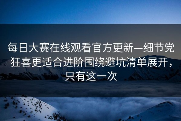 每日大赛在线观看官方更新—细节党狂喜更适合进阶围绕避坑清单展开，只有这一次