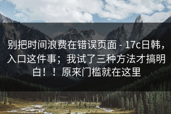 别把时间浪费在错误页面 - 17c日韩，入口这件事；我试了三种方法才搞明白！！原来门槛就在这里