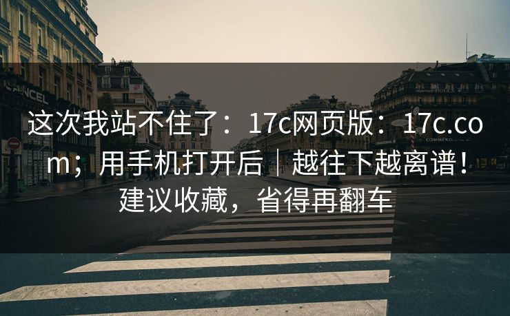 这次我站不住了:17c网页版:17c.com;用手机打开后|越往下越离谱!建议收藏,省得再翻车 这次我站不住了:17c网页版:17c.com;用手机打开后|越往下越离谱!建议收藏,省得再翻车